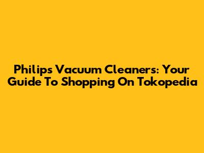 Philips Vacuum Cleaners: Your Guide To Shopping On Tokopedia
