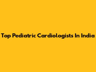 Top Pediatric Cardiologists In India